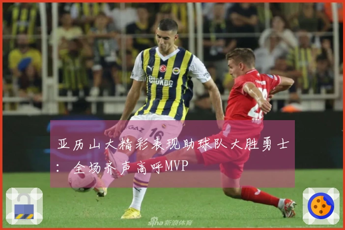 亚历山大精彩表现助球队大胜勇士：全场齐声高呼MVP