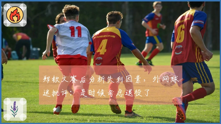 郑钦文赛后分析失利因素,外网球迷批评:是时候考虑退役了