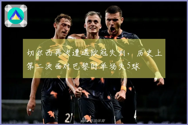 切尔西再次遭遇欧冠失利，历史上第二次面对巴黎时单场失5球