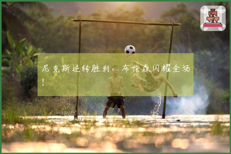 尼克斯逆转胜利，布伦森闪耀全场！