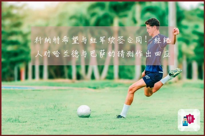 科纳特希望与红军续签合同！经纪人对哈兰德与巴萨的猜测作出回应！