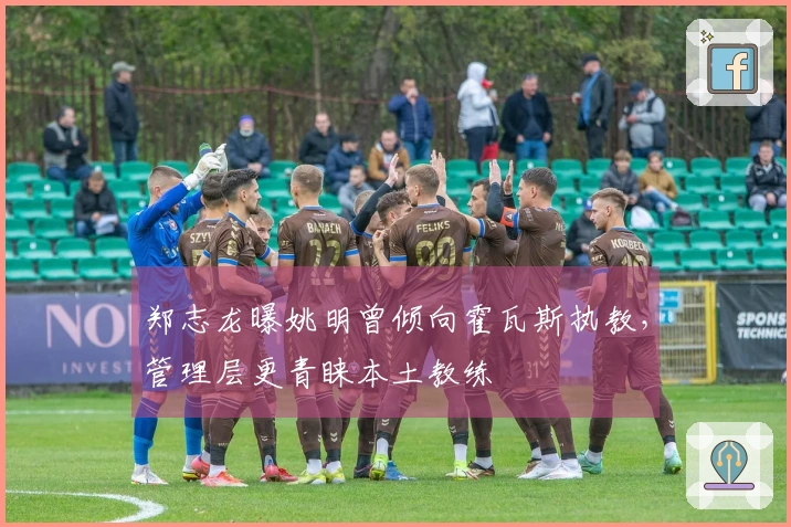 郑志龙曝姚明曾倾向霍瓦斯执教，管理层更青睐本土教练