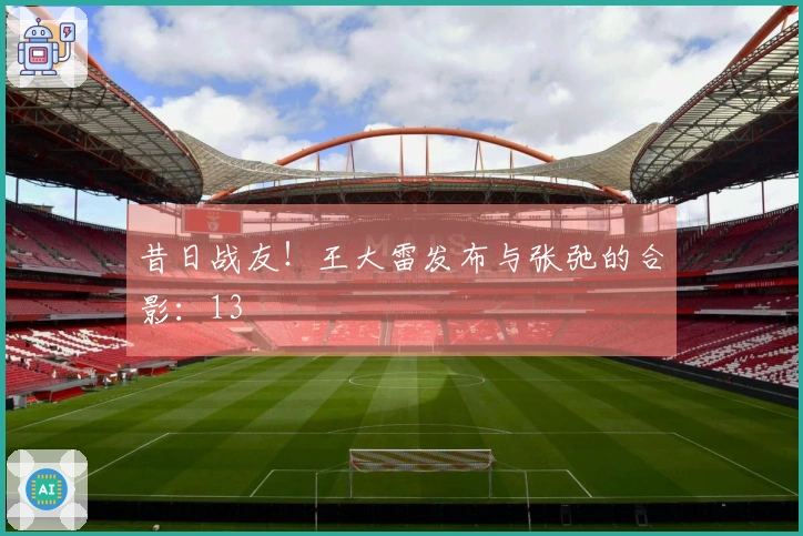 昔日战友!王大雷发布与张弛的合影:13