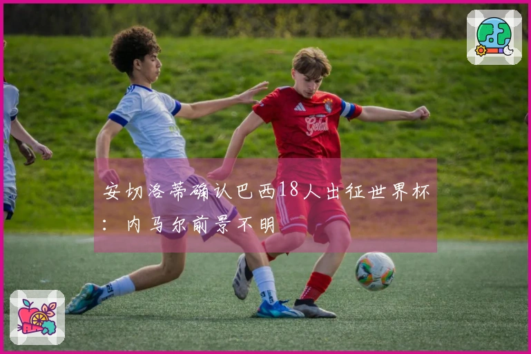 安切洛蒂确认巴西18人出征世界杯：内马尔前景不明
