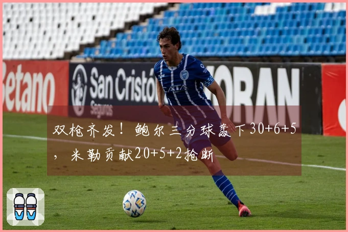 双枪齐发！鲍尔三分球轰下30+6+5，米勒贡献20+5+2抢断