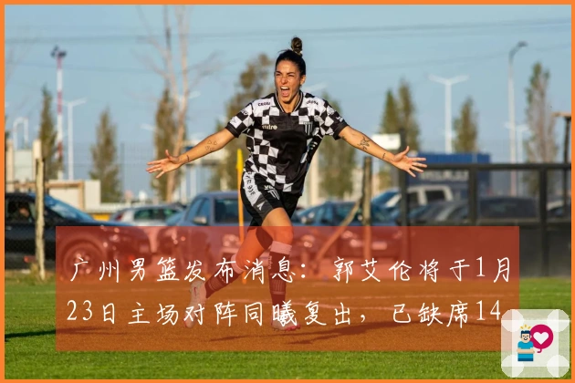 广州男篮发布消息：郭艾伦将于1月23日主场对阵同曦复出，已缺席14场比赛