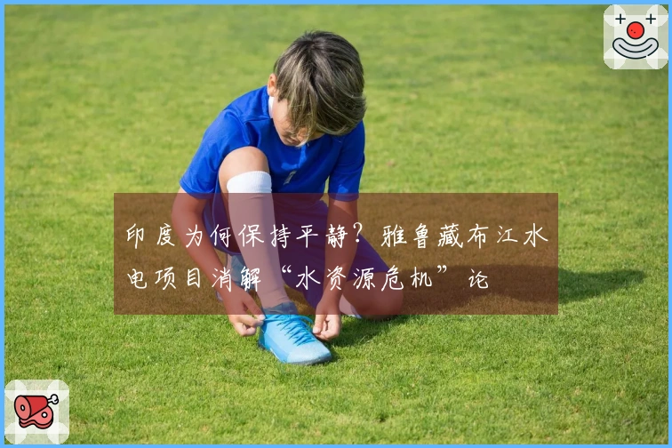 印度为何保持平静？雅鲁藏布江水电项目消解“水资源危机”论