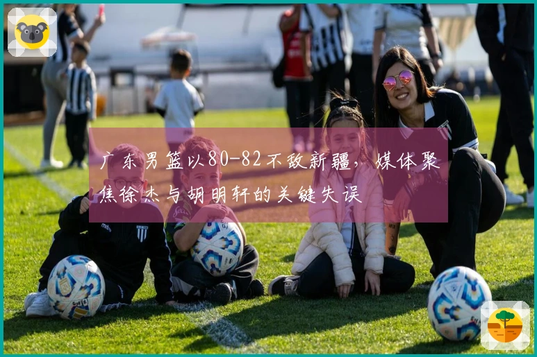 广东男篮以80-82不敌新疆，媒体聚焦徐杰与胡明轩的关键失误