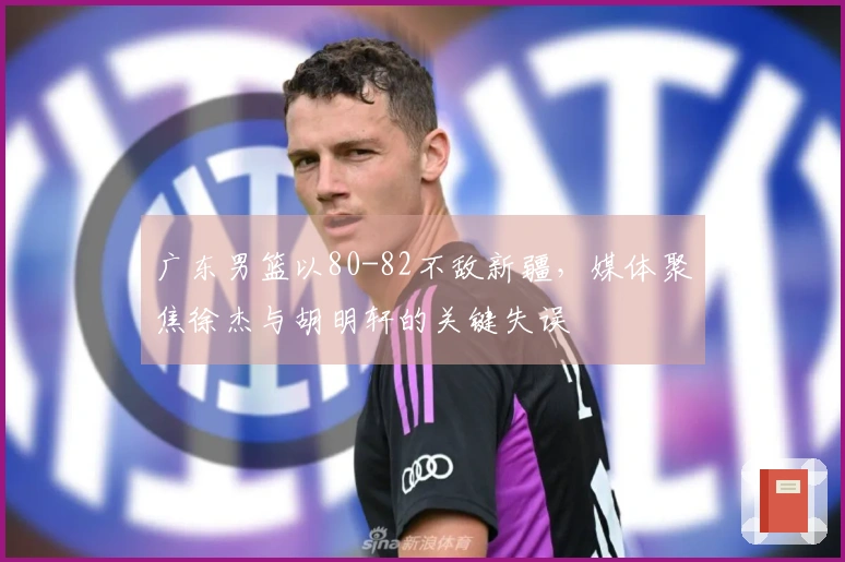广东男篮以80-82不敌新疆，媒体聚焦徐杰与胡明轩的关键失误