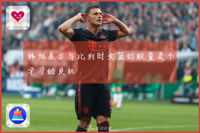 韩旭表示与比利时女篮的较量是个学习的良机