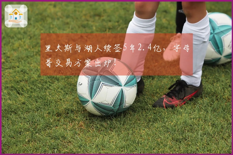 里夫斯与湖人续签5年2.4亿，字母哥交易方案出炉！