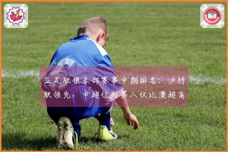 亚足联俱乐部赛事中期排名：沙特联领先，中超位列第八仅比澳超高出2.8分