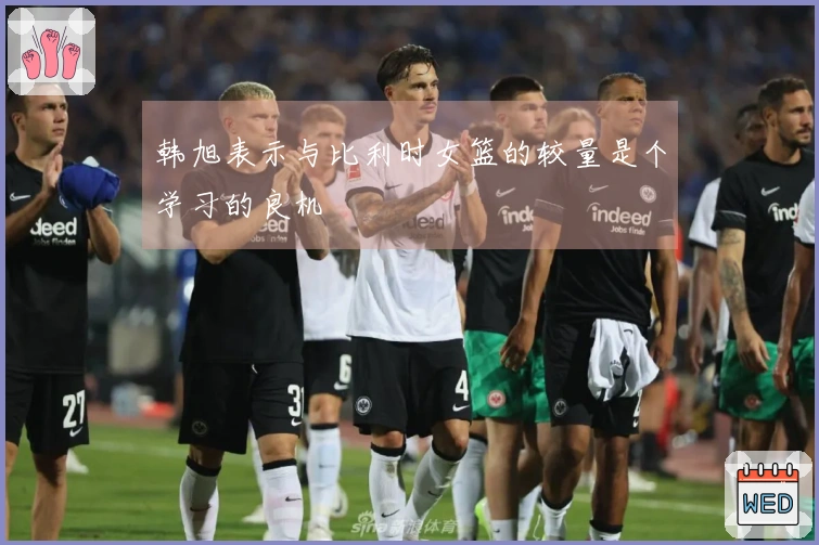 韩旭表示与比利时女篮的较量是个学习的良机