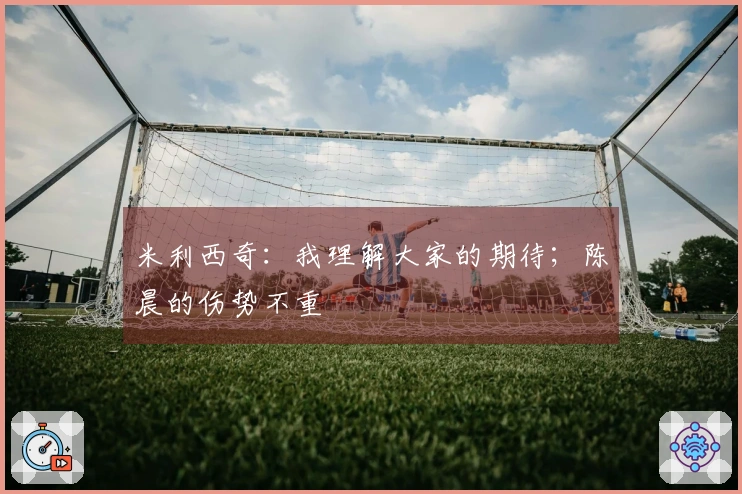 米利西奇：我理解大家的期待；陈晨的伤势不重