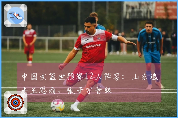 中国女篮世预赛12人阵容：山东选手王思雨、张子宇晋级