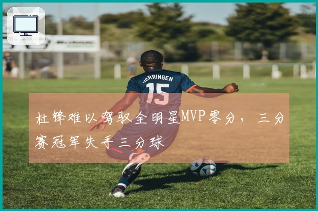 杜锋难以驾驭全明星MVP零分，三分赛冠军失手三分球