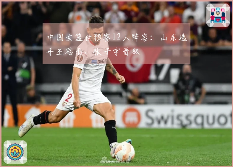 中国女篮世预赛12人阵容：山东选手王思雨、张子宇晋级