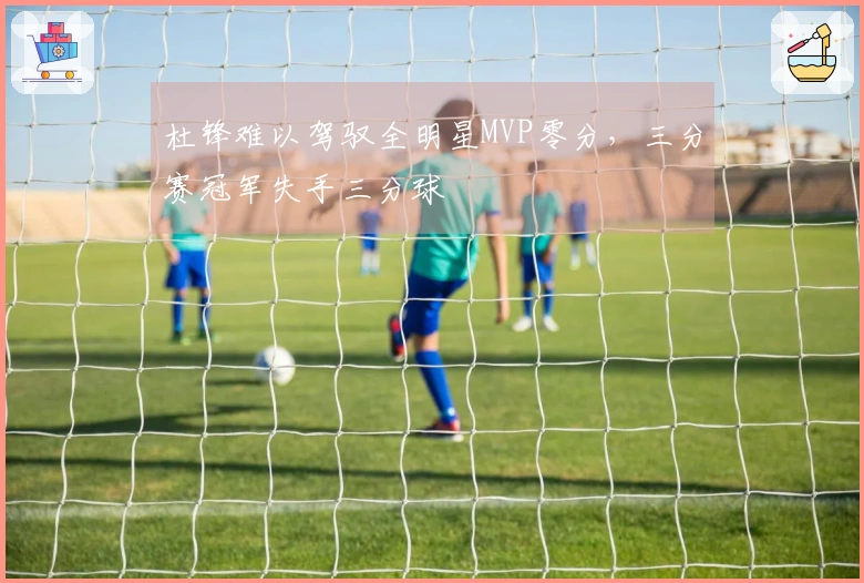 杜锋难以驾驭全明星MVP零分，三分赛冠军失手三分球