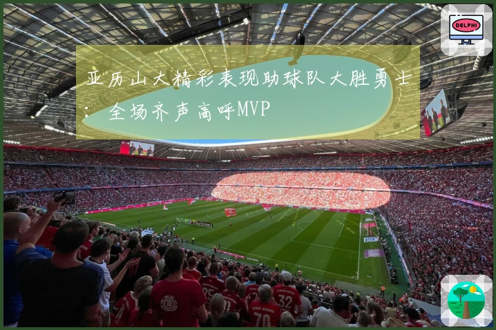 亚历山大精彩表现助球队大胜勇士：全场齐声高呼MVP