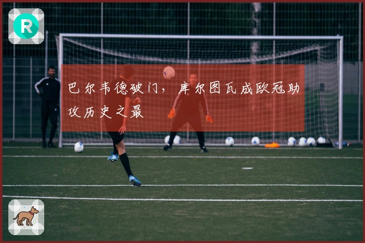 巴尔韦德破门，库尔图瓦成欧冠助攻历史之最