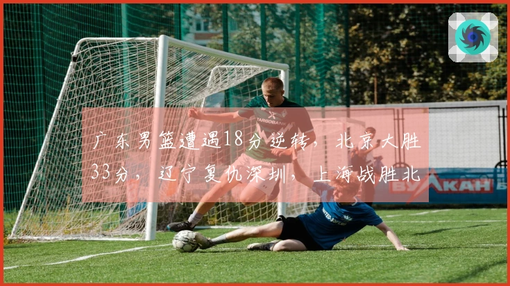 广东男篮遭遇18分逆转，北京大胜33分，辽宁复仇深圳，上海战胜北控